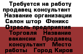 Требуется на работу продавец-консультант  › Название организации ­ Салон штор “Феникс“ › Отрасль предприятия ­ Торговля › Название вакансии ­ Продавец-консультант › Место работы ­ Город Киров, Октябрьский р-н, ул. Дзержинского 68 › Минимальный оклад ­ 15 000 › Максимальный оклад ­ 25 000 › Возраст от ­ 25 - Кировская обл. Работа » Вакансии   . Кировская обл.